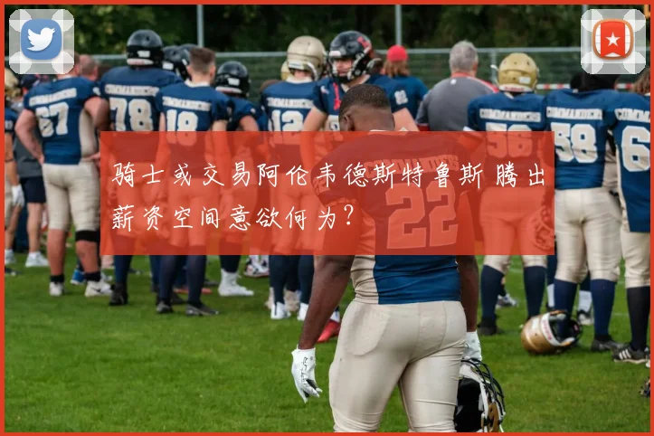 骑士或交易阿伦韦德斯特鲁斯 腾出薪资空间意欲何为?