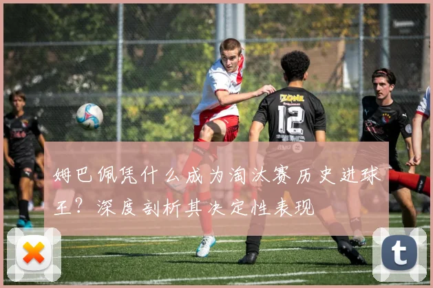 姆巴佩凭什么成为淘汰赛历史进球王？深度剖析其决定性表现