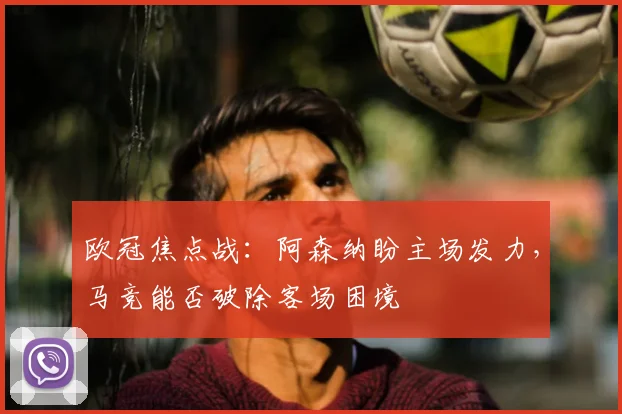 欧冠焦点战：阿森纳盼主场发力，马竞能否破除客场困境
