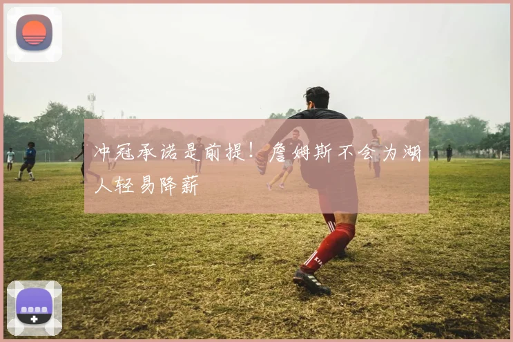 冲冠承诺是前提！詹姆斯不会为湖人轻易降薪