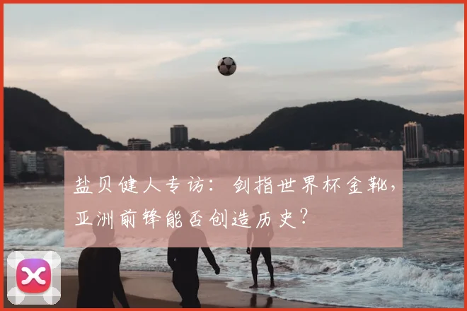 盐贝健人专访:剑指世界杯金靴,亚洲前锋能否创造历史?