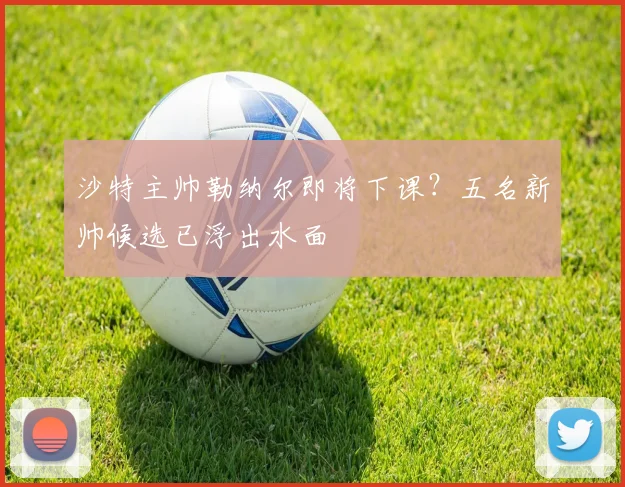 沙特主帅勒纳尔即将下课？五名新帅候选已浮出水面