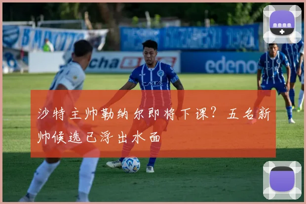 沙特主帅勒纳尔即将下课?五名新帅候选已浮出水面