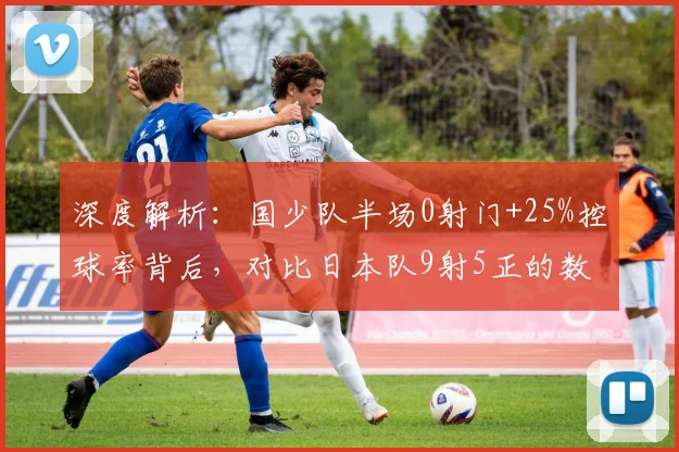 深度解析：国少队半场0射门+25%控球率背后，对比日本队9射5正的数据差距