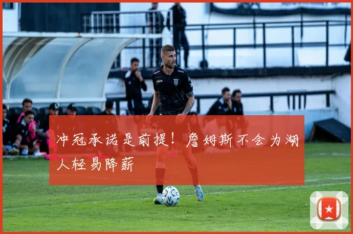 冲冠承诺是前提！詹姆斯不会为湖人轻易降薪