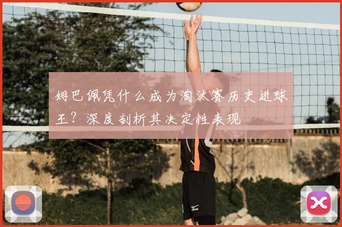 姆巴佩凭什么成为淘汰赛历史进球王？深度剖析其决定性表现