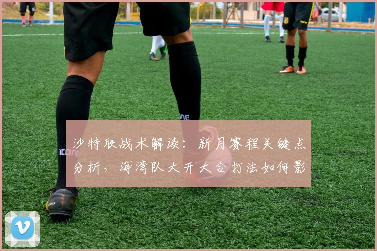 沙特联战术解读:新月赛程关键点分析,海湾队大开大合打法如何影响争冠格局?